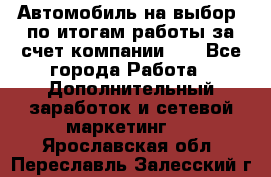 Автомобиль на выбор -по итогам работы за счет компании!!! - Все города Работа » Дополнительный заработок и сетевой маркетинг   . Ярославская обл.,Переславль-Залесский г.